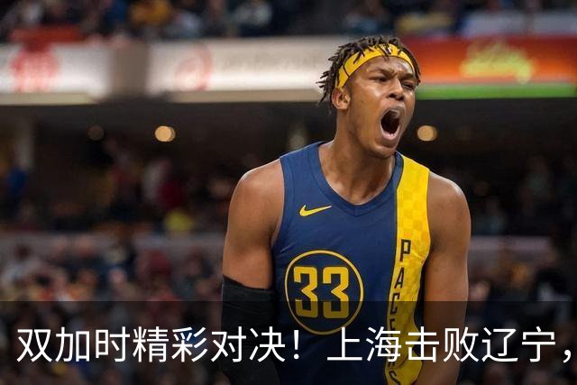 双加时精彩对决！上海击败辽宁，拉塞尔与麦基携手出击